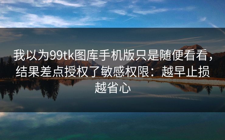 我以为99tk图库手机版只是随便看看，结果差点授权了敏感权限：越早止损越省心