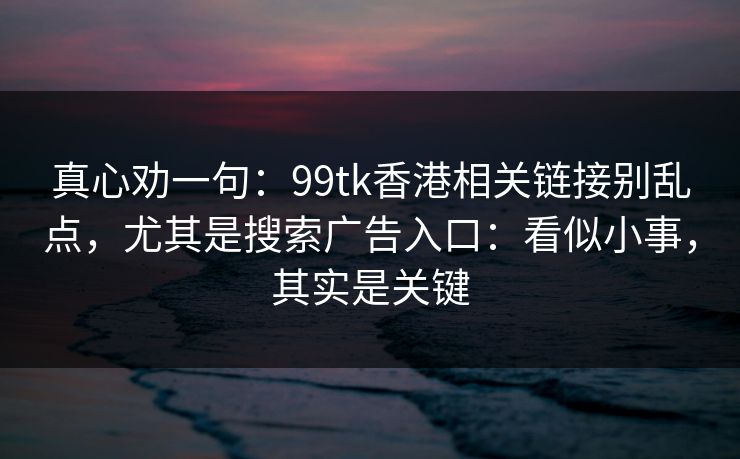 真心劝一句:99tk香港相关链接别乱点,尤其是搜索广告入口:看似小事,其实是关键 真心劝一句:99tk香港相关链接别乱点,尤其是搜索广告入口:看似小事,其实是关键