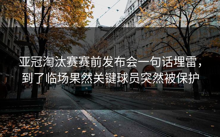 亚冠淘汰赛赛前发布会一句话埋雷，到了临场果然关键球员突然被保护