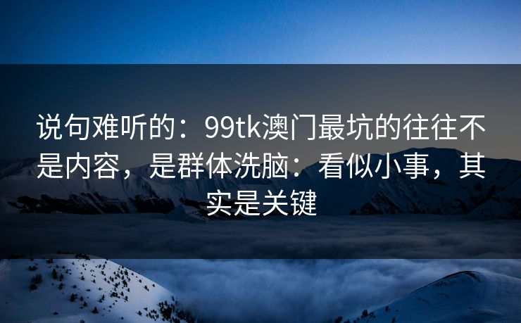 说句难听的:99tk澳门最坑的往往不是内容,是群体洗脑:看似小事,其实是关键
