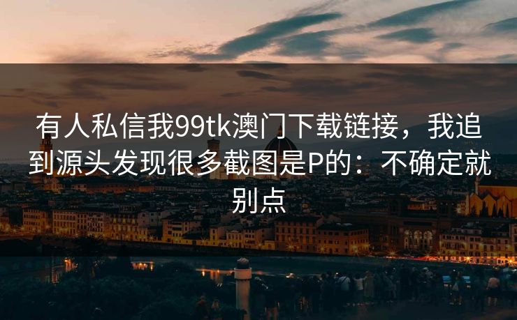 有人私信我99tk澳门下载链接,我追到源头发现很多截图是P的:不确定就别点 有人私信我99tk澳门下载链接,我追到源头发现很多截图是P的:不确定就别点