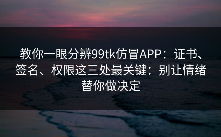教你一眼分辨99tk仿冒APP：证书、签名、权限这三处最关键：别让情绪替你做决定