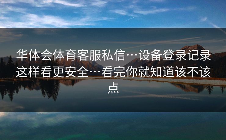 华体会体育客服私信…设备登录记录这样看更安全…看完你就知道该不该点