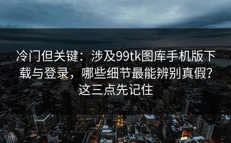 冷门但关键：涉及99tk图库手机版下载与登录，哪些细节最能辨别真假？这三点先记住
