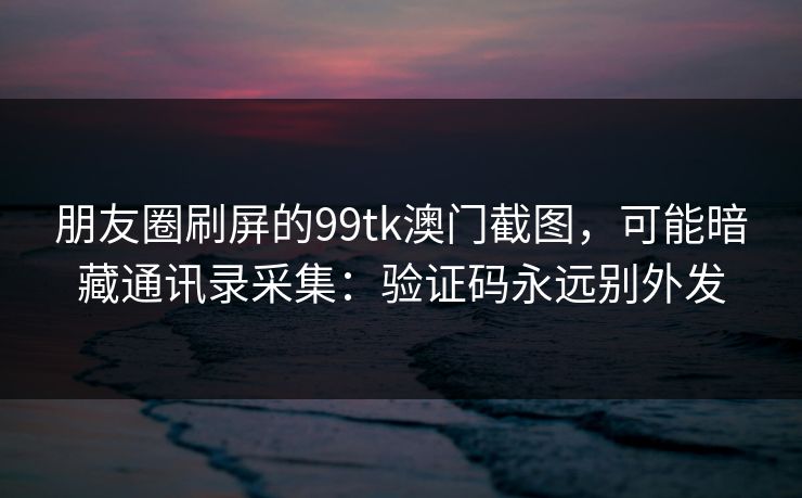 朋友圈刷屏的99tk澳门截图，可能暗藏通讯录采集：验证码永远别外发