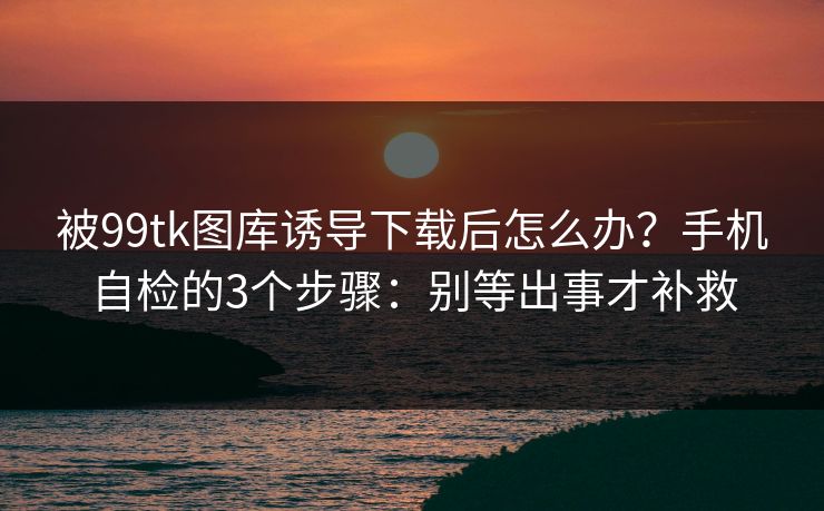 被99tk图库诱导下载后怎么办？手机自检的3个步骤：别等出事才补救