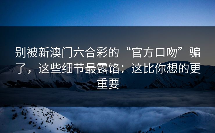 别被新澳门六合彩的“官方口吻”骗了，这些细节最露馅：这比你想的更重要