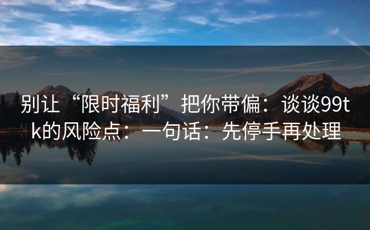 别让“限时福利”把你带偏：谈谈99tk的风险点：一句话：先停手再处理