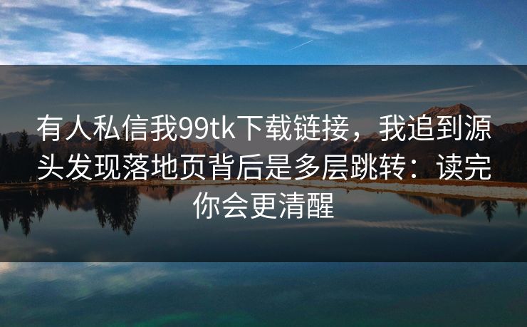 有人私信我99tk下载链接,我追到源头发现落地页背后是多层跳转:读完你会更清醒 有人私信我99tk下载链接,我追到源头发现落地页背后是多层跳转:读完你会更清醒